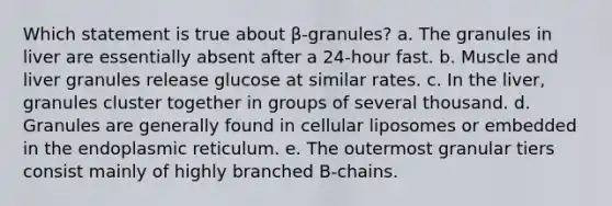 Which statement is true about β-granules? a. The granules in liver are essentially absent after a 24-hour fast. b. Muscle and liver granules release glucose at similar rates. c. In the liver, granules cluster together in groups of several thousand. d. Granules are generally found in cellular liposomes or embedded in the endoplasmic reticulum. e. The outermost granular tiers consist mainly of highly branched B-chains.