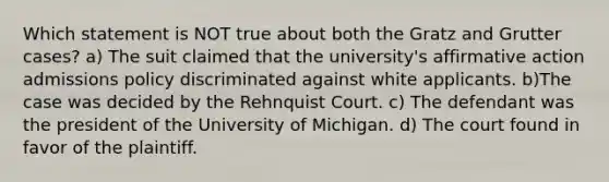 Which statement is NOT true about both the Gratz and Grutter cases? a) The suit claimed that the university's <a href='https://www.questionai.com/knowledge/k15TsidlpG-affirmative-action' class='anchor-knowledge'>affirmative action</a> admissions policy discriminated against white applicants. b)The case was decided by the Rehnquist Court. c) The defendant was the president of the University of Michigan. d) The court found in favor of the plaintiff.