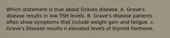 Which statement is true about Graves disease. A. Grave's disease results in low TSH levels. B. Grave's disease patients often show symptoms that include weight gain and fatigue. c. Grave's Disease results n elevated levels of thyroid hormone.