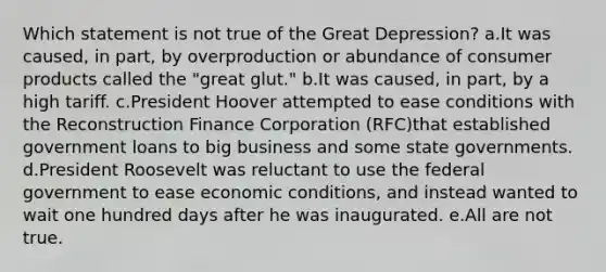 Which statement is not true of the Great Depression? a.It was caused, in part, by overproduction or abundance of consumer products called the "great glut." b.It was caused, in part, by a high tariff. c.President Hoover attempted to ease conditions with the Reconstruction Finance Corporation (RFC)that established government loans to big business and some state governments. d.President Roosevelt was reluctant to use the federal government to ease economic conditions, and instead wanted to wait one hundred days after he was inaugurated. e.All are not true.