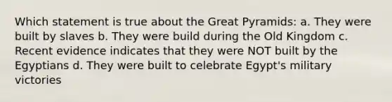 Which statement is true about the Great Pyramids: a. They were built by slaves b. They were build during the Old Kingdom c. Recent evidence indicates that they were NOT built by the Egyptians d. They were built to celebrate Egypt's military victories