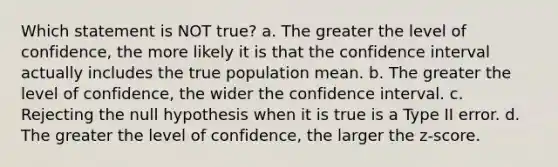 Which statement is NOT true? a. The greater the level of confidence, the more likely it is that the confidence interval actually includes the true population mean. b. The greater the level of confidence, the wider the confidence interval. c. Rejecting the null hypothesis when it is true is a Type II error. d. The greater the level of confidence, the larger the z-score.