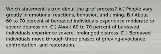 Which statement is true about the grief process? A.) People vary greatly in emotional reactions, behavior, and timing. B.) About 60 to 70 percent of bereaved individuals experience moderate to severe depression. C.) About 60 to 70 percent of bereaved individuals experience severe, prolonged distress. D.) Bereaved individuals move through three phases of grieving-avoidance, confrontation, and restoration.