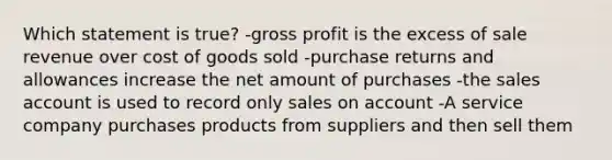 Which statement is true? -gross profit is the excess of sale revenue over cost of goods sold -purchase returns and allowances increase the net amount of purchases -the sales account is used to record only sales on account -A service company purchases products from suppliers and then sell them