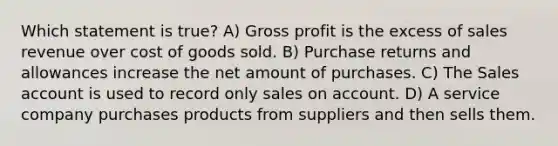 Which statement is​ true? A) Gross profit is the excess of sales revenue over cost of goods sold. B) Purchase returns and allowances increase the net amount of purchases. C) The Sales account is used to record only sales on account. D) A service company purchases products from suppliers and then sells them.