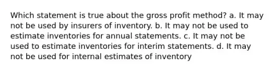 Which statement is true about the gross profit method? a. It may not be used by insurers of inventory. b. It may not be used to estimate inventories for annual statements. c. It may not be used to estimate inventories for interim statements. d. It may not be used for internal estimates of inventory