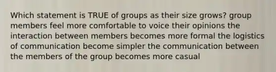 Which statement is TRUE of groups as their size grows? group members feel more comfortable to voice their opinions the interaction between members becomes more formal the logistics of communication become simpler the communication between the members of the group becomes more casual