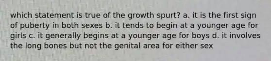 which statement is true of the growth spurt? a. it is the first sign of puberty in both sexes b. it tends to begin at a younger age for girls c. it generally begins at a younger age for boys d. it involves the long bones but not the genital area for either sex