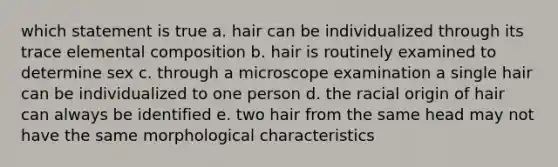 which statement is true a. hair can be individualized through its trace elemental composition b. hair is routinely examined to determine sex c. through a microscope examination a single hair can be individualized to one person d. the racial origin of hair can always be identified e. two hair from the same head may not have the same morphological characteristics