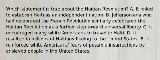 Which statement is true about the Haitian Revolution? A. It failed to establish Haiti as an independent nation. B. Jeffersonians who had celebrated the French Revolution similarly celebrated the Haitian Revolution as a further step toward universal liberty. C. It encouraged many white Americans to travel to Haiti. D. It resulted in millions of Haitians fleeing to the United States. E. It reinforced white Americans' fears of possible insurrections by enslaved people in the United States.