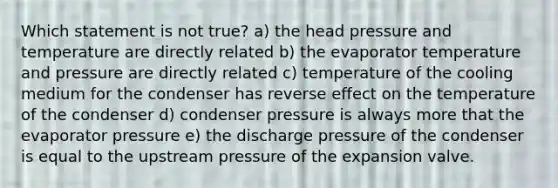 Which statement is not true? a) the head pressure and temperature are directly related b) the evaporator temperature and pressure are directly related c) temperature of the cooling medium for the condenser has reverse effect on the temperature of the condenser d) condenser pressure is always more that the evaporator pressure e) the discharge pressure of the condenser is equal to the upstream pressure of the expansion valve.