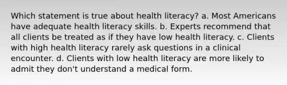 Which statement is true about health literacy? a. Most Americans have adequate health literacy skills. b. Experts recommend that all clients be treated as if they have low health literacy. c. Clients with high health literacy rarely ask questions in a clinical encounter. d. Clients with low health literacy are more likely to admit they don't understand a medical form.