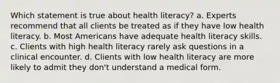 Which statement is true about health literacy? a. Experts recommend that all clients be treated as if they have low health literacy. b. Most Americans have adequate health literacy skills. c. Clients with high health literacy rarely ask questions in a clinical encounter. d. Clients with low health literacy are more likely to admit they don't understand a medical form.