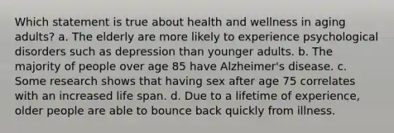 Which statement is true about health and wellness in aging adults? a. The elderly are more likely to experience psychological disorders such as depression than younger adults. b. The majority of people over age 85 have Alzheimer's disease. c. Some research shows that having sex after age 75 correlates with an increased life span. d. Due to a lifetime of experience, older people are able to bounce back quickly from illness.