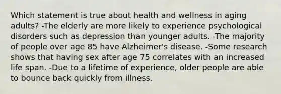 Which statement is true about health and wellness in aging adults? -The elderly are more likely to experience psychological disorders such as depression than younger adults. -The majority of people over age 85 have Alzheimer's disease. -Some research shows that having sex after age 75 correlates with an increased life span. -Due to a lifetime of experience, older people are able to bounce back quickly from illness.