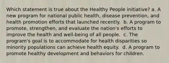 Which statement is true about the Healthy People initiative?​ a. A new program for national public health, disease prevention, and health promotion efforts that launched recently. ​ b. A program to promote, strengthen, and evaluate the nation's efforts to improve the health and well-being of all people. ​ c. The program's goal is to accommodate for health disparities so minority populations can achieve health equity. ​ d. A program to promote healthy development and behaviors for children. ​