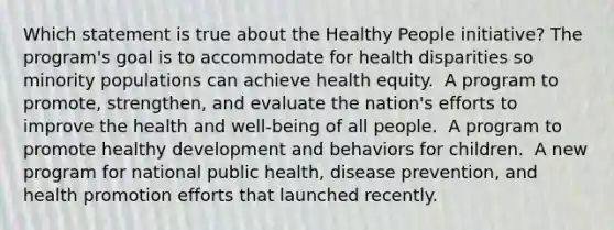 Which statement is true about the Healthy People initiative?​ The program's goal is to accommodate for health disparities so minority populations can achieve health equity. ​ A program to promote, strengthen, and evaluate the nation's efforts to improve the health and well-being of all people. ​ A program to promote healthy development and behaviors for children. ​ A new program for national public health, disease prevention, and health promotion efforts that launched recently. ​