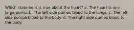 Which statement is true about the heart? a. The heart is one large pump. b. The left side pumps blood to the lungs. c. The left side pumps blood to the body. d. The right side pumps blood to the body.