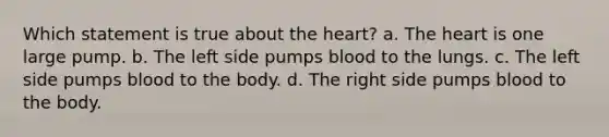 Which statement is true about the heart? a. The heart is one large pump. b. The left side pumps blood to the lungs. c. The left side pumps blood to the body. d. The right side pumps blood to the body.