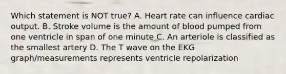 Which statement is NOT true? A. Heart rate can influence cardiac output. B. Stroke volume is the amount of blood pumped from one ventricle in span of one minute C. An arteriole is classified as the smallest artery D. The T wave on the EKG graph/measurements represents ventricle repolarization