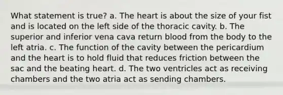 What statement is true? a. The heart is about the size of your fist and is located on the left side of the thoracic cavity. b. The superior and inferior vena cava return blood from the body to the left atria. c. The function of the cavity between the pericardium and the heart is to hold fluid that reduces friction between the sac and the beating heart. d. The two ventricles act as receiving chambers and the two atria act as sending chambers.