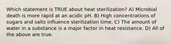 Which statement is TRUE about heat sterilization? A) Microbial death is more rapid at an acidic pH. B) High concentrations of sugars and salts influence sterilization time. C) The amount of water in a substance is a major factor in heat resistance. D) All of the above are true.