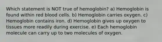 Which statement is NOT true of hemoglobin? a) Hemoglobin is found within red blood cells. b) Hemoglobin carries oxygen. c) Hemoglobin contains iron. d) Hemoglobin gives up oxygen to tissues more readily during exercise. e) Each hemoglobin molecule can carry up to two molecules of oxygen.