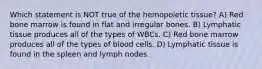 Which statement is NOT true of the hemopoietic tissue? A) Red bone marrow is found in flat and irregular bones. B) Lymphatic tissue produces all of the types of WBCs. C) Red bone marrow produces all of the types of blood cells. D) Lymphatic tissue is found in the spleen and lymph nodes.