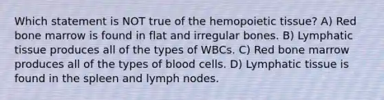 Which statement is NOT true of the hemopoietic tissue? A) Red bone marrow is found in flat and irregular bones. B) Lymphatic tissue produces all of the types of WBCs. C) Red bone marrow produces all of the types of blood cells. D) Lymphatic tissue is found in the spleen and lymph nodes.