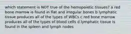 which statement is NOT true of the hemopoietic tissues? a red bone marrow is found in flat and irregular bones b lymphatic tissue produces all of the types of WBCs c red bone marrow produces all of the types of blood cells d lymphatic tissue is found in the spleen and lymph nodes