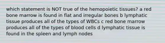 which statement is NOT true of the hemopoietic tissues? a red bone marrow is found in flat and irregular bones b lymphatic tissue produces all of the types of WBCs c red bone marrow produces all of the types of blood cells d lymphatic tissue is found in the spleen and lymph nodes