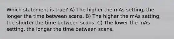 Which statement is true? A) The higher the mAs setting, the longer the time between scans. B) The higher the mAs setting, the shorter the time between scans. C) The lower the mAs setting, the longer the time between scans.