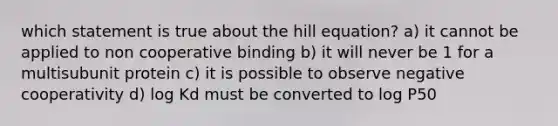 which statement is true about the hill equation? a) it cannot be applied to non cooperative binding b) it will never be 1 for a multisubunit protein c) it is possible to observe negative cooperativity d) log Kd must be converted to log P50