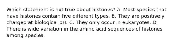 Which statement is not true about histones? A. Most species that have histones contain five different types. B. They are positively charged at biological pH. C. They only occur in eukaryotes. D. There is wide variation in the amino acid sequences of histones among species.