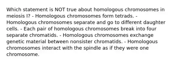 Which statement is NOT true about homologous chromosomes in meiosis I? - Homologous chromosomes form tetrads. - Homologous chromosomes separate and go to different daughter cells. - Each pair of homologous chromosomes break into four separate chromatids. - Homologous chromosomes exchange genetic material between nonsister chromatids. - Homologous chromosomes interact with the spindle as if they were one chromosome.