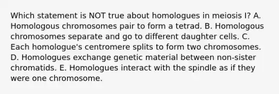 Which statement is NOT true about homologues in meiosis I? A. Homologous chromosomes pair to form a tetrad. B. Homologous chromosomes separate and go to different daughter cells. C. Each homologue's centromere splits to form two chromosomes. D. Homologues exchange genetic material between non-sister chromatids. E. Homologues interact with the spindle as if they were one chromosome.