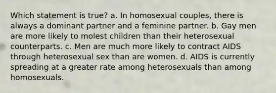 Which statement is true? a. In homosexual couples, there is always a dominant partner and a feminine partner. b. Gay men are more likely to molest children than their heterosexual counterparts. c. Men are much more likely to contract AIDS through heterosexual sex than are women. d. AIDS is currently spreading at a greater rate among heterosexuals than among homosexuals.