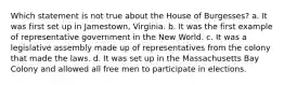 Which statement is not true about the House of Burgesses? a. It was first set up in Jamestown, Virginia. b. It was the first example of representative government in the New World. c. It was a legislative assembly made up of representatives from the colony that made the laws. d. It was set up in the Massachusetts Bay Colony and allowed all free men to participate in elections.