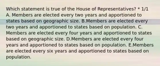 Which statement is true of the House of Representatives? * 1/1 A. Members are elected every two years and apportioned to states based on geographic size. B.Members are elected every two years and apportioned to states based on population. C. Members are elected every four years and apportioned to states based on geographic size. D.Members are elected every four years and apportioned to states based on population. E.Members are elected every six years and apportioned to states based on population.