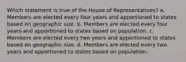 Which statement is true of the House of Representatives? a. Members are elected every four years and apportioned to states based on geographic size. b. Members are elected every four years and apportioned to states based on population. c. Members are elected every two years and apportioned to states based on geographic size. d. Members are elected every two years and apportioned to states based on population.