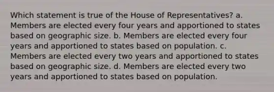 Which statement is true of the House of Representatives? a. Members are elected every four years and apportioned to states based on geographic size. b. Members are elected every four years and apportioned to states based on population. c. Members are elected every two years and apportioned to states based on geographic size. d. Members are elected every two years and apportioned to states based on population.