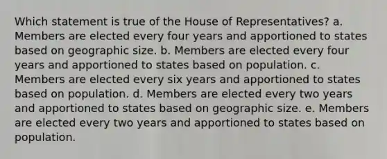 Which statement is true of the House of Representatives? a. Members are elected every four years and apportioned to states based on geographic size. b. Members are elected every four years and apportioned to states based on population. c. Members are elected every six years and apportioned to states based on population. d. Members are elected every two years and apportioned to states based on geographic size. e. Members are elected every two years and apportioned to states based on population.