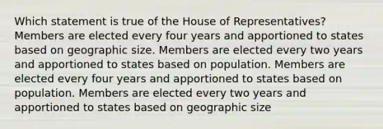 Which statement is true of the House of Representatives? Members are elected every four years and apportioned to states based on geographic size. Members are elected every two years and apportioned to states based on population. Members are elected every four years and apportioned to states based on population. Members are elected every two years and apportioned to states based on geographic size