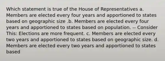 Which statement is true of the House of Representatives a. Members are elected every four years and apportioned to states based on geographic size .b. Members are elected every four years and apportioned to states based on population. -- Consider This: Elections are more frequent. c. Members are elected every two years and apportioned to states based on geographic size. d. Members are elected every two years and apportioned to states based