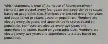 Which statement is true of the House of Representatives? Members are elected every four years and apportioned to states based on geographic size. Members are elected every four years and apportioned to states based on population. Members are elected every six years and apportioned to states based on population. Members are elected every two years and apportioned to states based on geographic size. Members are elected every two years and apportioned to states based on population.