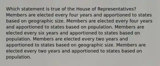 Which statement is true of the House of Representatives? Members are elected every four years and apportioned to states based on geographic size. Members are elected every four years and apportioned to states based on population. Members are elected every six years and apportioned to states based on population. Members are elected every two years and apportioned to states based on geographic size. Members are elected every two years and apportioned to states based on population.