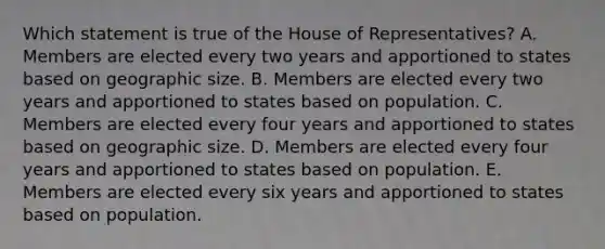 Which statement is true of the House of Representatives? A. Members are elected every two years and apportioned to states based on geographic size. B. Members are elected every two years and apportioned to states based on population. C. Members are elected every four years and apportioned to states based on geographic size. D. Members are elected every four years and apportioned to states based on population. E. Members are elected every six years and apportioned to states based on population.