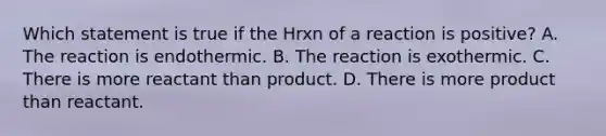 Which statement is true if the Hrxn of a reaction is positive? A. The reaction is endothermic. B. The reaction is exothermic. C. There is more reactant than product. D. There is more product than reactant.