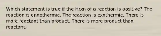 Which statement is true if the Hrxn of a reaction is positive? The reaction is endothermic. The reaction is exothermic. There is more reactant than product. There is more product than reactant.