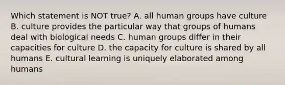 Which statement is NOT true? A. all human groups have culture B. culture provides the particular way that groups of humans deal with biological needs C. human groups differ in their capacities for culture D. the capacity for culture is shared by all humans E. cultural learning is uniquely elaborated among humans